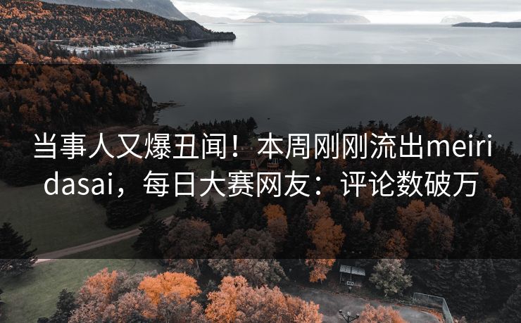 当事人又爆丑闻！本周刚刚流出meiridasai，每日大赛网友：评论数破万