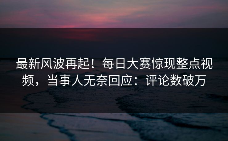 最新风波再起！每日大赛惊现整点视频，当事人无奈回应：评论数破万