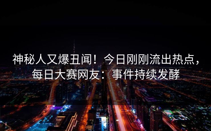 神秘人又爆丑闻！今日刚刚流出热点，每日大赛网友：事件持续发酵