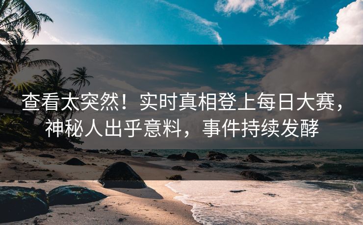 查看太突然！实时真相登上每日大赛，神秘人出乎意料，事件持续发酵