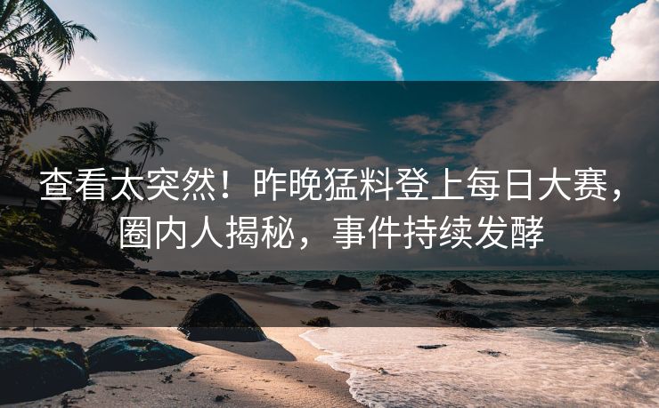 查看太突然！昨晚猛料登上每日大赛，圈内人揭秘，事件持续发酵