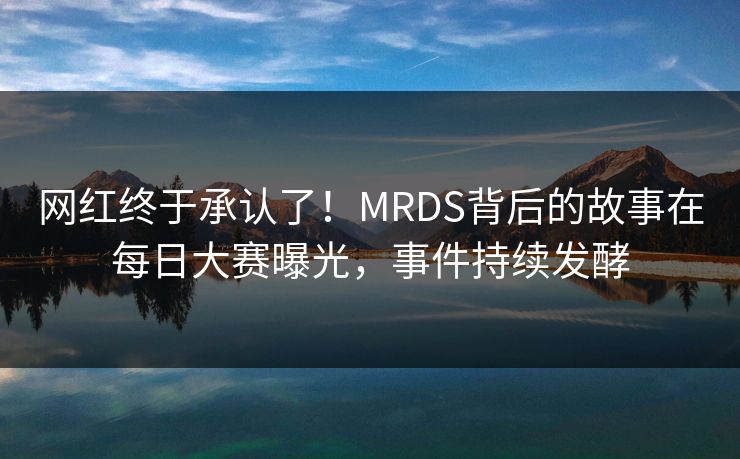 网红终于承认了！MRDS背后的故事在每日大赛曝光，事件持续发酵