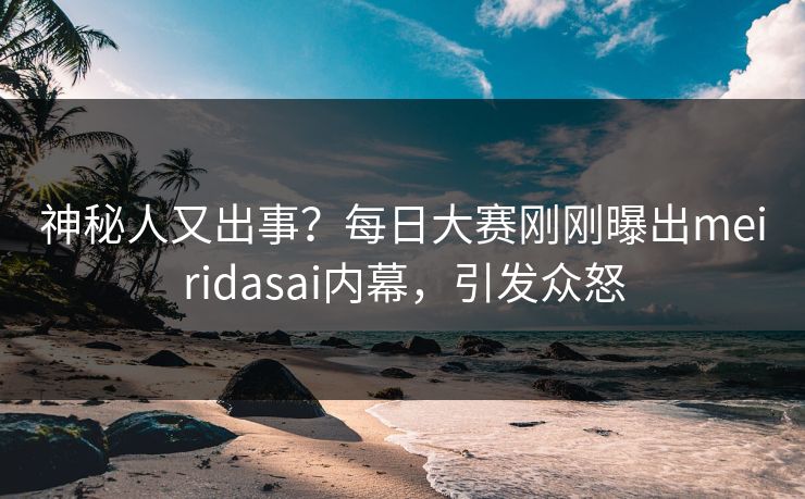 神秘人又出事？每日大赛刚刚曝出meiridasai内幕，引发众怒