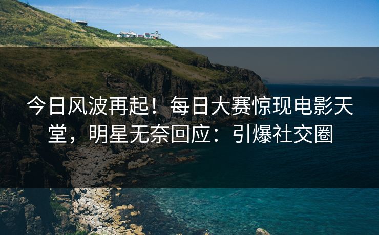 今日风波再起！每日大赛惊现电影天堂，明星无奈回应：引爆社交圈