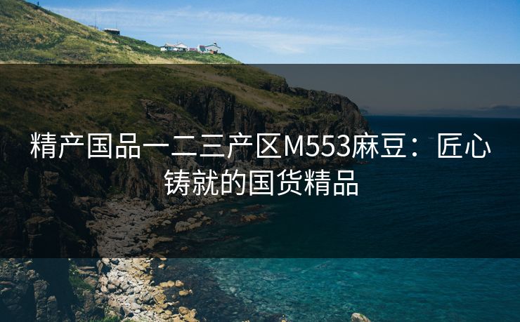 精产国品一二三产区M553麻豆:匠心铸就的国货精品 精产国品一二三产区M553麻豆:匠心铸就的国货精品