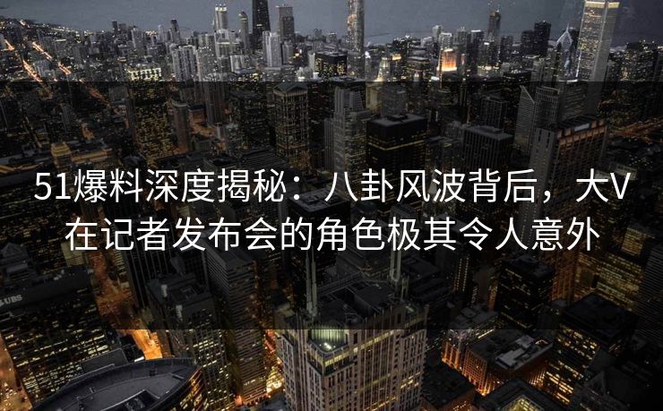 51爆料深度揭秘：八卦风波背后，大V在记者发布会的角色极其令人意外