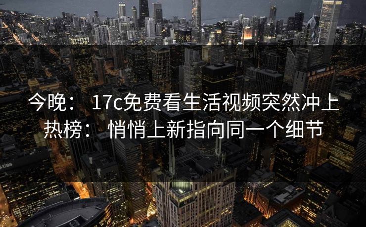 今晚: 17c免费看生活视频突然冲上热榜: 悄悄上新指向同一个细节 今晚: 17c免费看生活视频突然冲上热榜: 悄悄上新指向同一个细节
