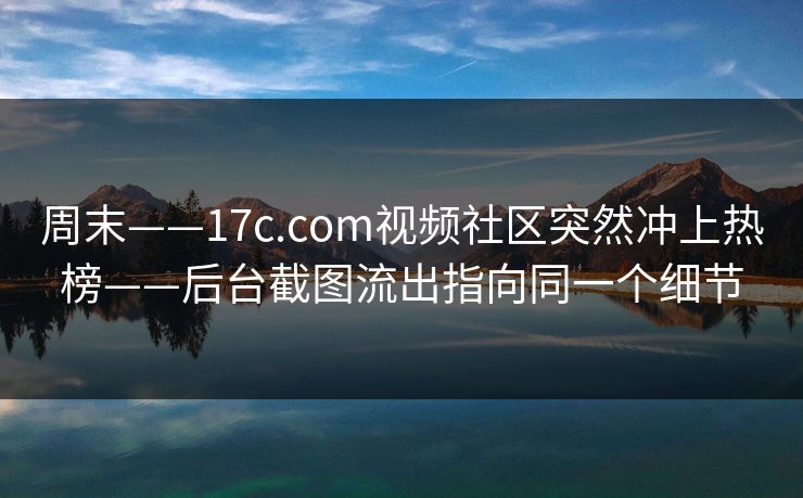 周末——17c.com视频社区突然冲上热榜——后台截图流出指向同一个细节 周末——17c.com视频社区突然冲上热榜——后台截图流出指向同一个细节