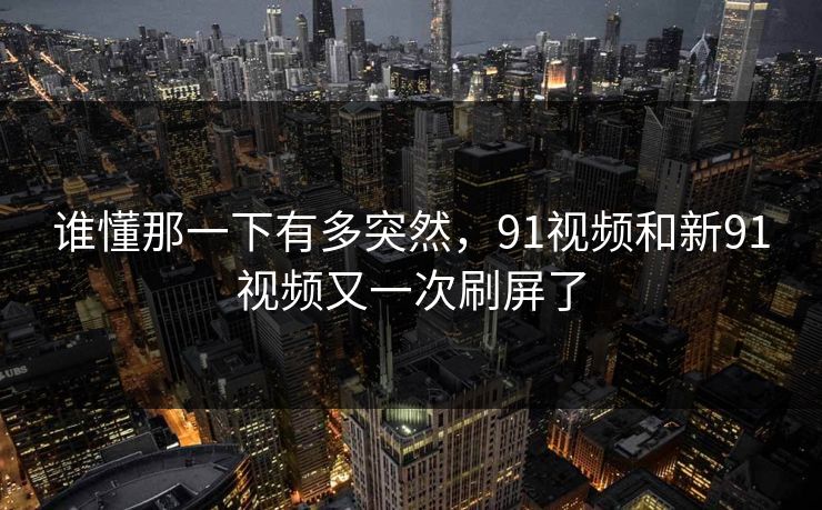 谁懂那一下有多突然,91视频和新91视频又一次刷屏了 谁懂那一下有多突然,91视频和新91视频又一次刷屏了