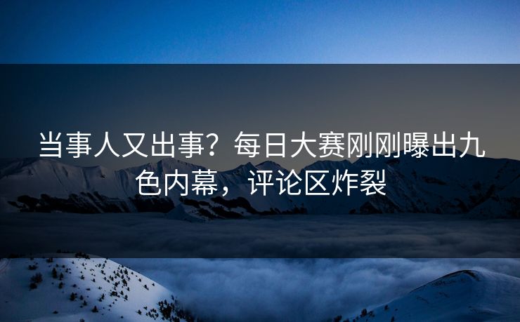 当事人又出事？每日大赛刚刚曝出九色内幕，评论区炸裂