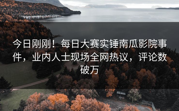 今日刚刚！每日大赛实锤南瓜影院事件，业内人士现场全网热议，评论数破万