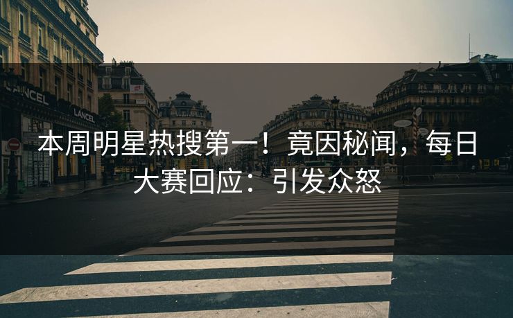 本周明星热搜第一！竟因秘闻，每日大赛回应：引发众怒