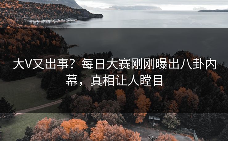 大V又出事？每日大赛刚刚曝出八卦内幕，真相让人瞠目