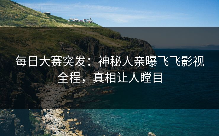每日大赛突发：神秘人亲曝飞飞影视全程，真相让人瞠目