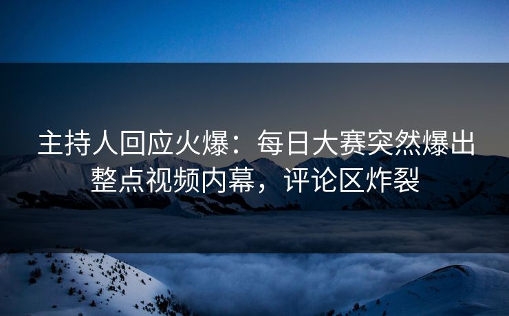 主持人回应火爆：每日大赛突然爆出整点视频内幕，评论区炸裂