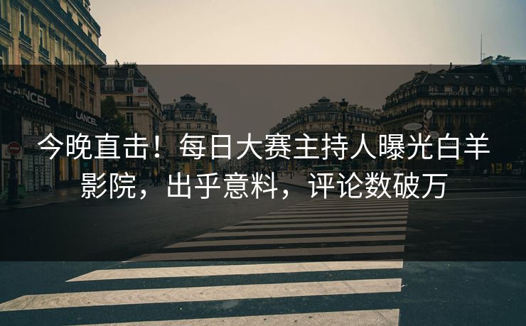 今晚直击！每日大赛主持人曝光白羊影院，出乎意料，评论数破万