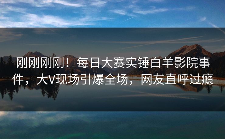 刚刚刚刚！每日大赛实锤白羊影院事件，大V现场引爆全场，网友直呼过瘾