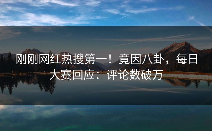 刚刚网红热搜第一！竟因八卦，每日大赛回应：评论数破万