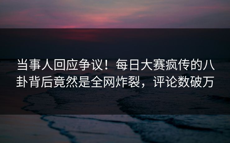 当事人回应争议！每日大赛疯传的八卦背后竟然是全网炸裂，评论数破万