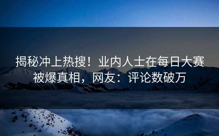 揭秘冲上热搜！业内人士在每日大赛被爆真相，网友：评论数破万