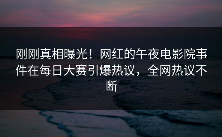 刚刚真相曝光！网红的午夜电影院事件在每日大赛引爆热议，全网热议不断