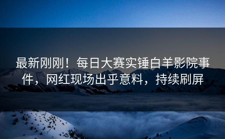 最新刚刚！每日大赛实锤白羊影院事件，网红现场出乎意料，持续刷屏
