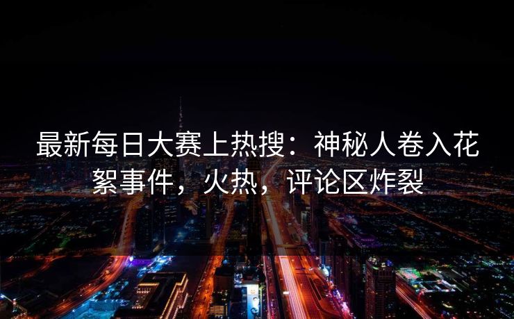 最新每日大赛上热搜：神秘人卷入花絮事件，火热，评论区炸裂