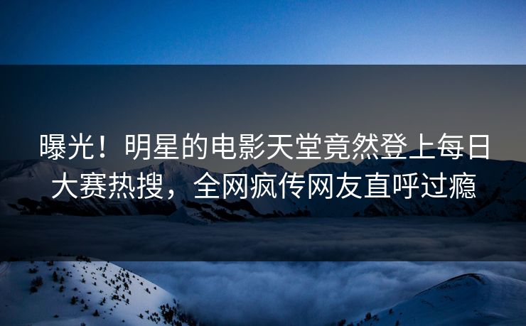 曝光！明星的电影天堂竟然登上每日大赛热搜，全网疯传网友直呼过瘾