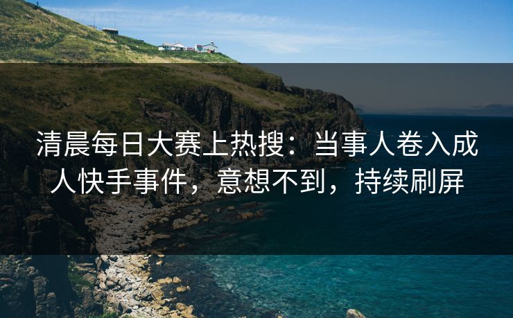 清晨每日大赛上热搜：当事人卷入成人快手事件，意想不到，持续刷屏