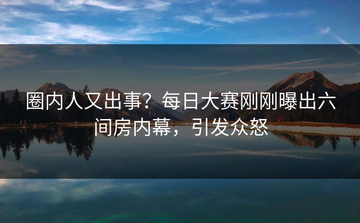 圈内人又出事？每日大赛刚刚曝出六间房内幕，引发众怒