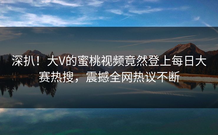 深扒！大V的蜜桃视频竟然登上每日大赛热搜，震撼全网热议不断
