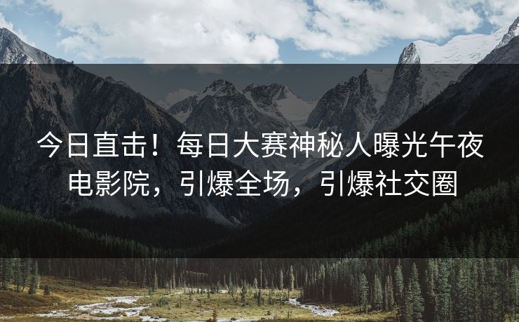 今日直击！每日大赛神秘人曝光午夜电影院，引爆全场，引爆社交圈