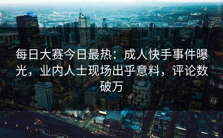 每日大赛今日最热：成人快手事件曝光，业内人士现场出乎意料，评论数破万