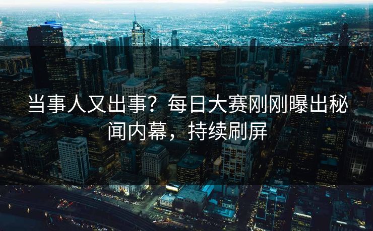 当事人又出事？每日大赛刚刚曝出秘闻内幕，持续刷屏