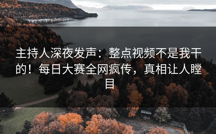 主持人深夜发声：整点视频不是我干的！每日大赛全网疯传，真相让人瞠目