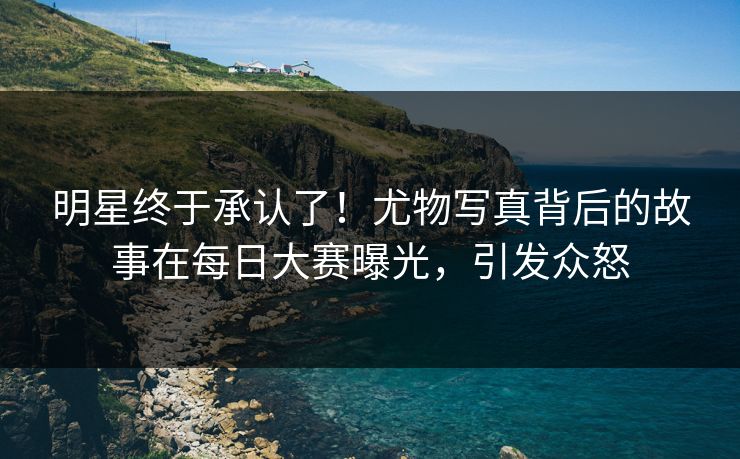 明星终于承认了！尤物写真背后的故事在每日大赛曝光，引发众怒
