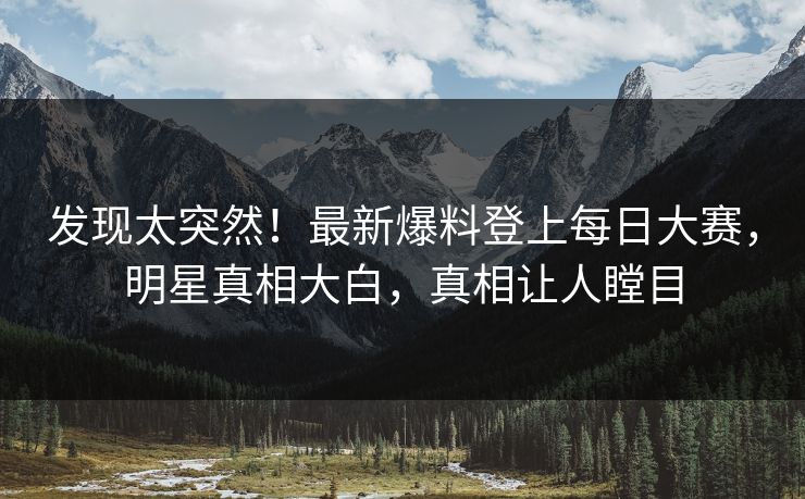 发现太突然！最新爆料登上每日大赛，明星真相大白，真相让人瞠目