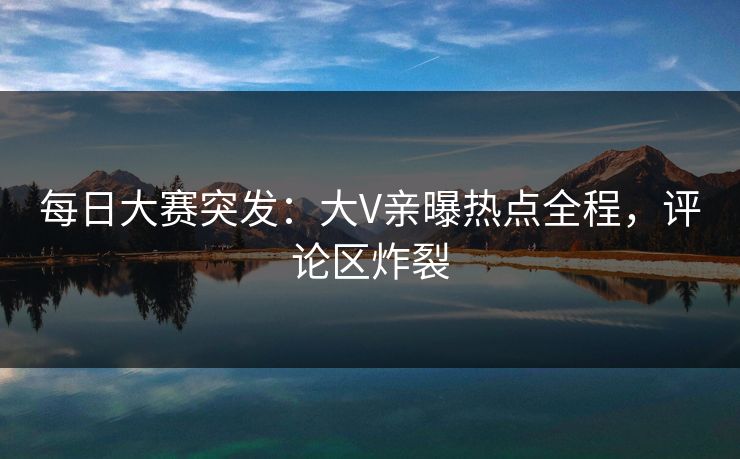 每日大赛突发：大V亲曝热点全程，评论区炸裂