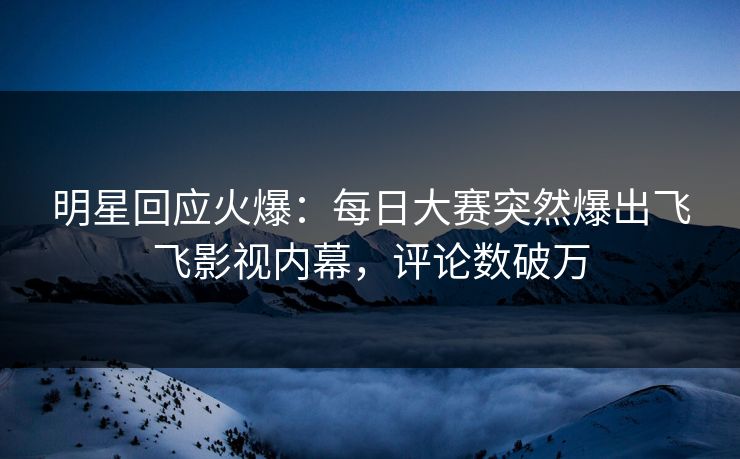 明星回应火爆：每日大赛突然爆出飞飞影视内幕，评论数破万