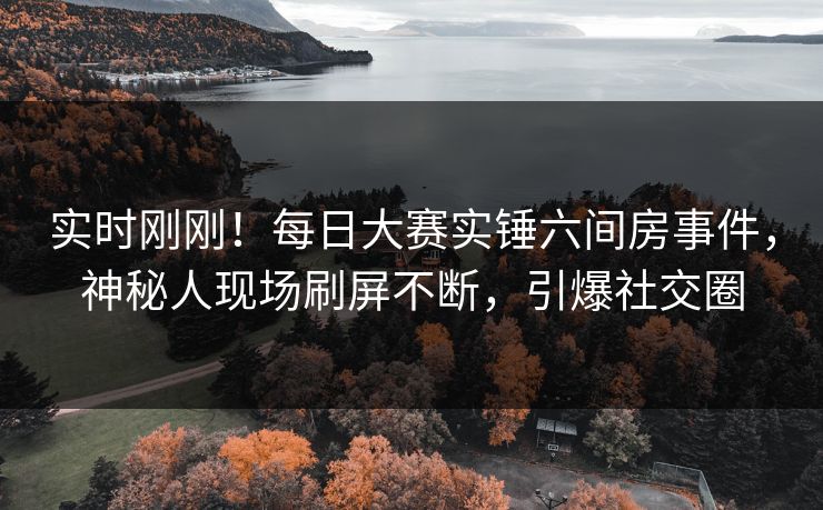实时刚刚！每日大赛实锤六间房事件，神秘人现场刷屏不断，引爆社交圈