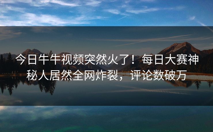 今日牛牛视频突然火了！每日大赛神秘人居然全网炸裂，评论数破万