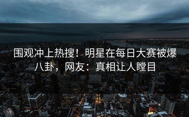 围观冲上热搜！明星在每日大赛被爆八卦，网友：真相让人瞠目