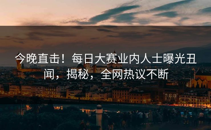 今晚直击！每日大赛业内人士曝光丑闻，揭秘，全网热议不断