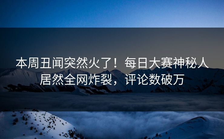 本周丑闻突然火了！每日大赛神秘人居然全网炸裂，评论数破万