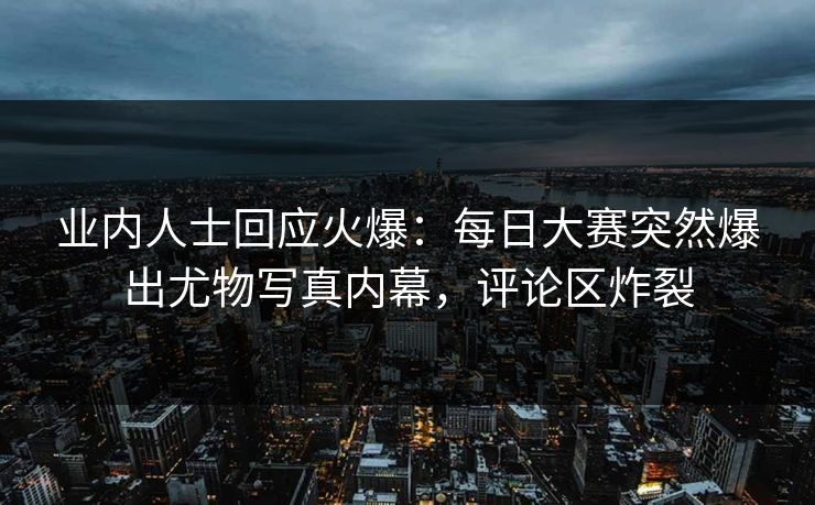 业内人士回应火爆：每日大赛突然爆出尤物写真内幕，评论区炸裂