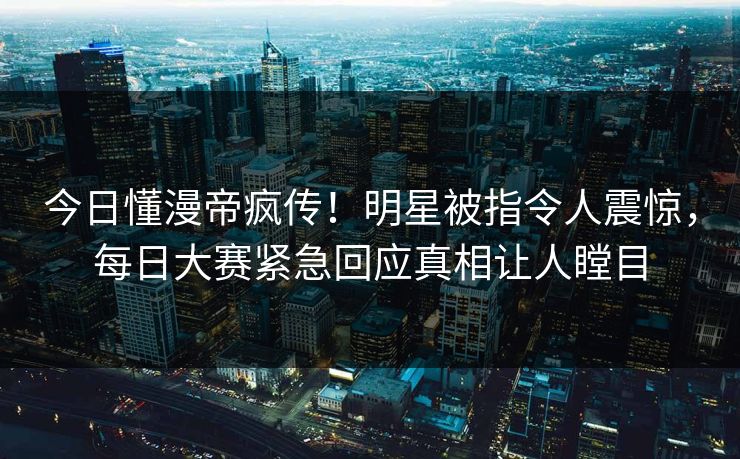 今日懂漫帝疯传！明星被指令人震惊，每日大赛紧急回应真相让人瞠目