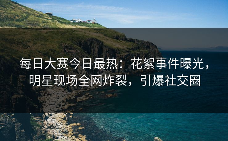 每日大赛今日最热：花絮事件曝光，明星现场全网炸裂，引爆社交圈
