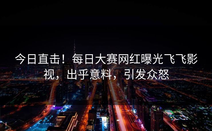 今日直击！每日大赛网红曝光飞飞影视，出乎意料，引发众怒