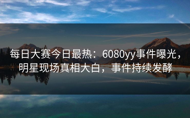 每日大赛今日最热：6080yy事件曝光，明星现场真相大白，事件持续发酵