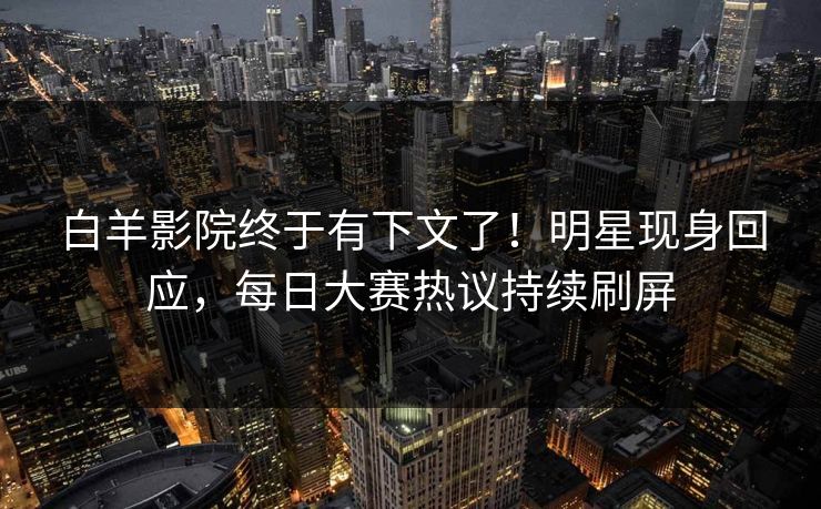 白羊影院终于有下文了！明星现身回应，每日大赛热议持续刷屏